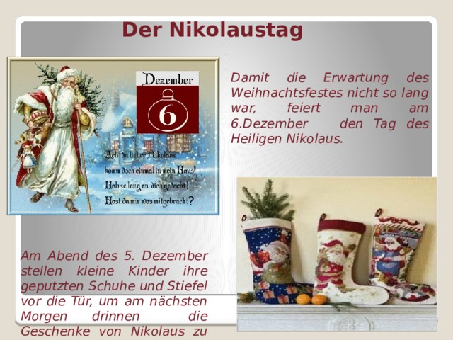 Der Nikolaustag Damit die Erwartung des Weihnachtsfestes nicht so lang war, feiert man am 6.Dezember den Tag des Heiligen Nikolaus. Am Abend des 5. Dezember stellen kleine Kinder ihre geputzten Schuhe und Stiefel vor die Tür, um am nächsten Morgen drinnen die Geschenke von Nikolaus zu finden.  