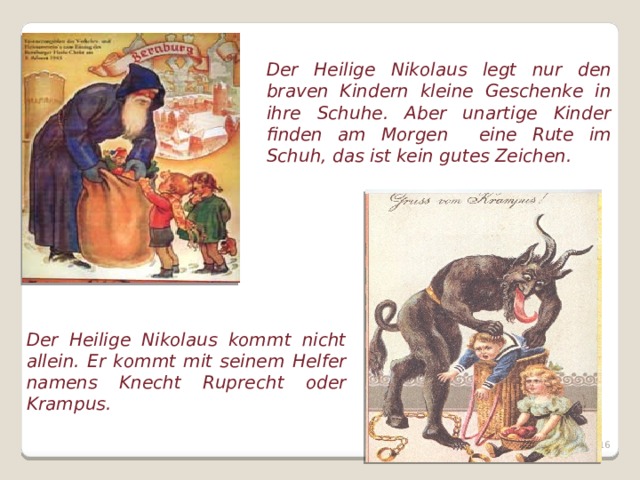 Der Heilige Nikolaus legt nur den braven Kindern kleine Geschenke in ihre Schuhe. Aber unartige Kinder finden am Morgen eine Rute im Schuh, das ist kein gutes Zeichen. Der Heilige Nikolaus kommt nicht allein. Er kommt mit seinem Helfer namens Knecht Ruprecht oder Krampus.  