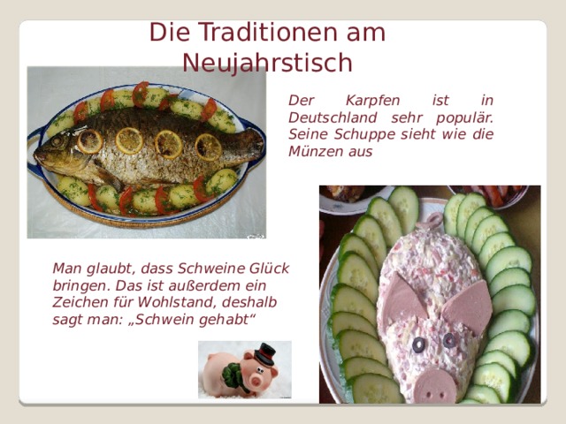 Die Traditionen am Neujahrstisch Der Karpfen ist in Deutschland sehr populär. Seine Schuppe sieht wie die Münzen aus Man glaubt, dass Schweine Glück bringen. Das ist außerdem ein Zeichen für Wohlstand, deshalb sagt man: „Schwein gehabt“  