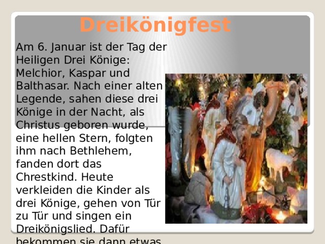  Dreik önigfest   Am 6. Januar ist der Tag der Heiligen Drei K önige: Melchior, Kaspar und Balthasar. Nach einer alten Legende, sahen diese drei Könige in der Nacht, als Christus geboren wurde, eine hellen Stern, folgten ihm nach Bethlehem, fanden dort das Chrestkind. Heute verkleiden die Kinder als drei Könige, gehen von Tür zu Tür und singen ein Dreikönigslied. Dafür bekommen sie dann etwas Geld oder Süssigkeiten 