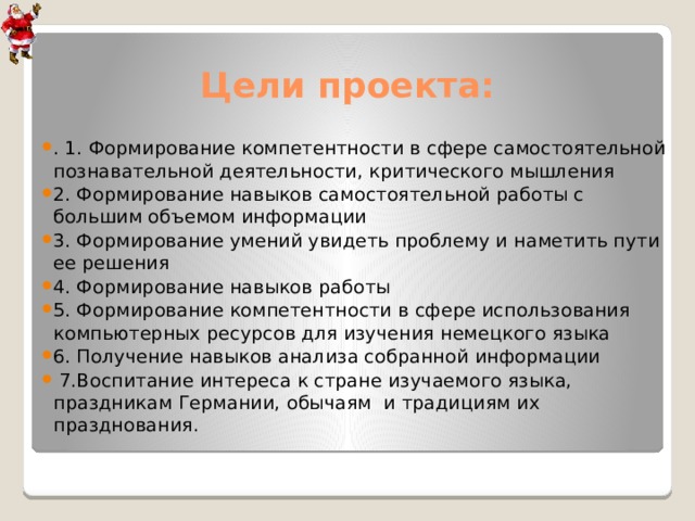 Цели проекта: . 1. Формирование компетентности в сфере самостоятельной познавательной деятельности, критического мышления 2. Формирование навыков самостоятельной работы с большим объемом информации 3. Формирование умений увидеть проблему и наметить пути ее решения 4. Формирование навыков работы 5. Формирование компетентности в сфере использования компьютерных ресурсов для изучения немецкого языка 6. Получение навыков анализа собранной информации  7.Воспитание интереса к стране изучаемого языка, праздникам Германии, обычаям и традициям их празднования. 