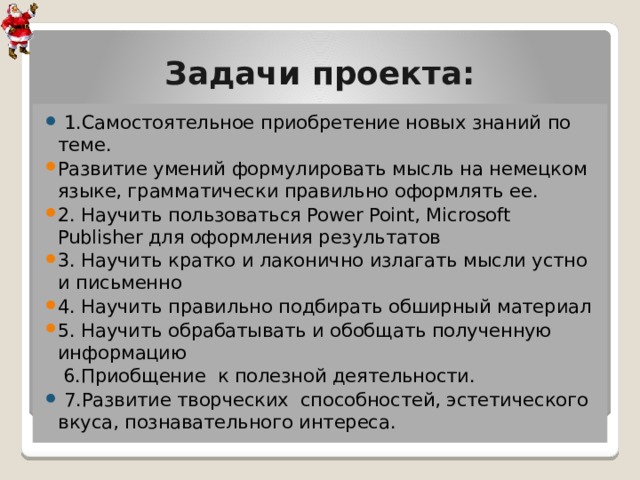 Задачи проекта:  1.Самостоятельное приобретение новых знаний по теме. Развитие умений формулировать мысль на немецком языке, грамматически правильно оформлять ее. 2. Научить пользоваться Power Point, Microsoft Publisher для оформления результатов 3. Научить кратко и лаконично излагать мысли устно и письменно 4. Научить правильно подбирать обширный материал 5. Научить обрабатывать и обобщать полученную информацию  6.Приобщение к полезной деятельности.  7.Развитие творческих способностей, эстетического вкуса, познавательного интереса. 