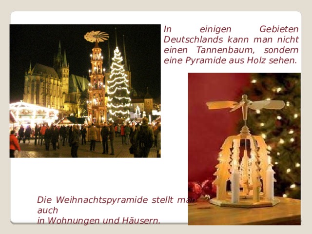 In einigen Gebieten Deutschlands kann man nicht einen Tannenbaum, sondern eine Pyramide aus Holz sehen. Die Weihnachtspyramide stellt man auch in Wohnungen und Häusern.  