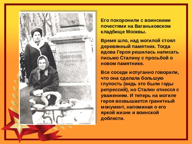 Его похоронили с воинскими почестями на Ваганьковском кладбище Москвы. Время шло, над могилой стоял деревянный памятник. Тогда вдова Героя решилась написать письмо Сталину с просьбой о новом памятнике. Все соседи испуганно говорили, что она сделала большую глупость (ведь это были годы репрессий), но Сталин отнесся с уважением. И теперь на могиле героя возвышается гранитный монумент, напоминая о его яркой жизни и воинской доблести. 