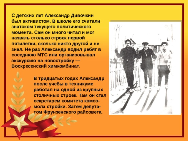 С детских лет Александр Дивочкин был активистом. В школе его считали знатоком текущего политического момента. Сам он много читал и мог назвать столько строек первой пятилетки, сколько никто другой и не знал. Не раз Александр водил ребят в соседнюю МТС или организовывал экскурсию на новостройку — Воскресенский химкомбинат. В тридцатых годах Александр после учебы в техникуме работал на одной из крупных столичных строек. Там он стал секретарем комитета комсо- мола стройки. Затем депута- том Фрунзенского райсовета. 