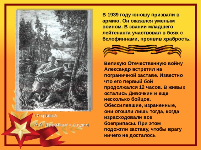 В 1939 году юношу призвали в армию. Он оказался умелым воином. В звании младшего лейтенанта участвовал в боях с белофиннами, проявив храбрость.  Великую Отечественную войну Александр встретил на пограничной заставе. Известно что его первый бой продолжался 12 часов. В живых остались Дивочкин и еще несколько бойцов. Обессилевшие, израненные, они отошли лишь тогда, когда израсходовали все боеприпасы. При этом подожгли заставу, чтобы врагу ничего не досталось  Открытка. А.А. Дивочкин у орудия 