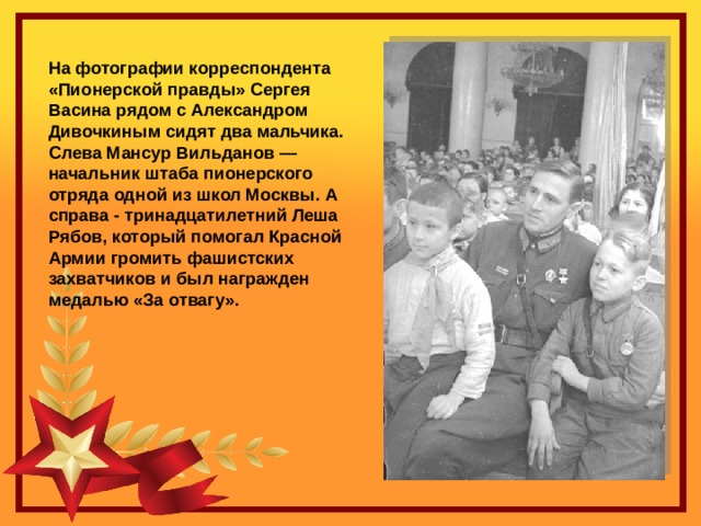 На фотографии корреспондента «Пионерской правды» Сергея Васина рядом с Александром Дивочкиным сидят два мальчика. Слева Мансур Вильданов — начальник штаба пионерского отряда одной из школ Москвы. А справа - тринадцатилетний Леша Рябов, который помогал Красной Армии громить фашистских захватчиков и был награжден медалью «За отвагу». 
