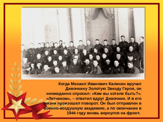 Когда Михаил Иванович Калинин вручал Дивочкину Золотую Звезду Героя, он неожиданно спросил: «Кем вы хотели быть?». «Летчиком», – ответил вдруг Дивочкин. И в его жизни произошел поворот. Он был отправлен в военно-воздушную академию, а по окончании в 1944 году вновь вернулся на фронт. 