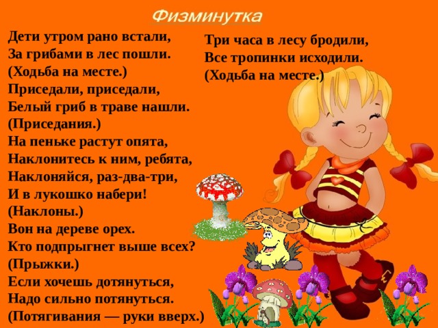 Дети утром рано встали, За грибами в лес пошли. (Ходьба на месте.) Приседали, приседали, Белый гриб в траве нашли. (Приседания.) На пеньке растут опята, Наклонитесь к ним, ребята, Наклоняйся, раз-два-три, И в лукошко набери! (Наклоны.) Вон на дереве орех. Кто подпрыгнет выше всех? (Прыжки.) Если хочешь дотянуться, Надо сильно потянуться. (Потягивания — руки вверх.) Три часа в лесу бродили, Все тропинки исходили. (Ходьба на месте.)   