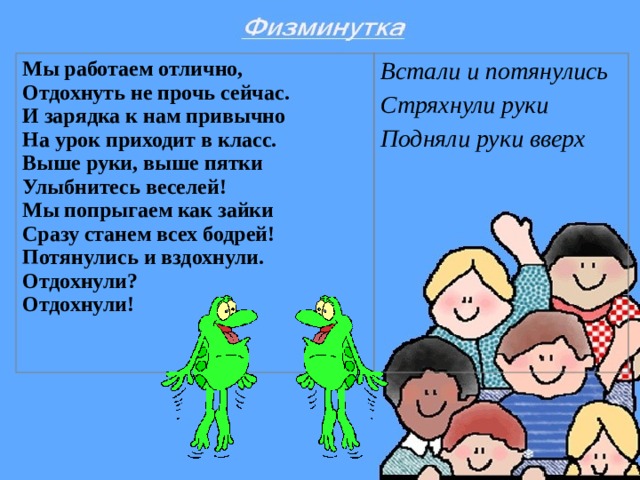 Мы работаем отлично,  Отдохнуть не прочь сейчас.  И зарядка к нам привычно  На урок приходит в класс.  Выше руки, выше пятки  Улыбнитесь веселей!  Мы попрыгаем как зайки  Сразу станем всех бодрей!  Потянулись и вздохнули.  Отдохнули?  Отдохнули!  Встали и потянулись Стряхнули руки Подняли руки вверх  
