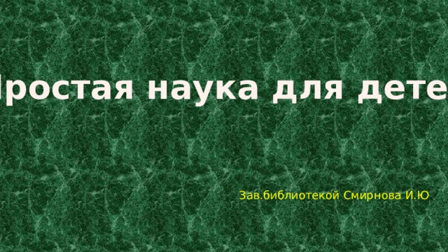 Простая наука для детей Зав.библиотекой Смирнова И.Ю . 