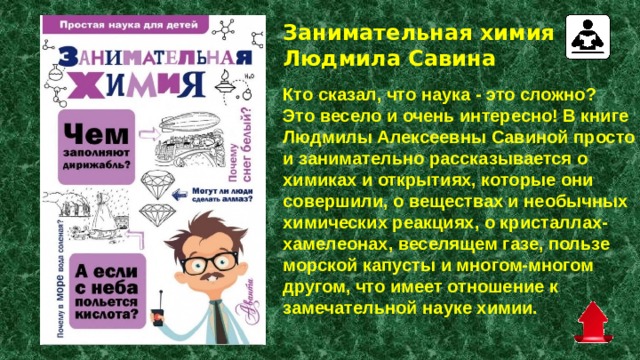 Занимательная химия Людмила Савина   Кто сказал, что наука - это сложно? Это весело и очень интересно! В книге Людмилы Алексеевны Савиной просто и занимательно рассказывается о химиках и открытиях, которые они совершили, о веществах и необычных химических реакциях, о кристаллах- хамелеонах, веселящем газе, пользе морской капусты и многом-многом другом, что имеет отношение к замечательной науке химии. 