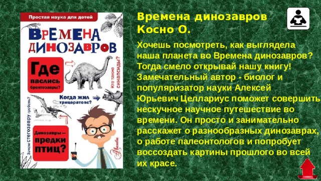 Времена динозавров Косно О.   Хочешь посмотреть, как выглядела наша планета во Времена динозавров? Тогда смело открывай нашу книгу! Замечательный автор - биолог и популяризатор науки Алексей Юрьевич Целлариус поможет совершить нескучное научное путешествие во времени. Он просто и занимательно расскажет о разнообразных динозаврах, о работе палеонтологов и попробует воссоздать картины прошлого во всей их красе. 