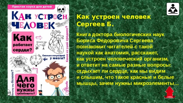 Как устроен человек Сергеев Б.   Книга доктора биологических наук Бориса Федоровича Сергеева познакомит читателей с такой наукой как анатомия, расскажет, как устроен человеческий организм, и ответит на самые разные вопросы: отдыхает ли сердце, как мы видим и слышим, что такое красные и белые мышцы, зачем нужны микроэлементы… 