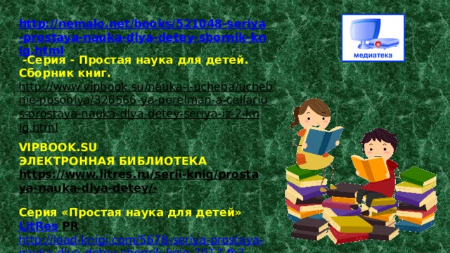 http://nemalo.net/books/521048-seriya-prostaya-nauka-dlya-detey-sbornik-knig.html  -Серия - Простая наука для детей. Сборник книг. http://www.vipbook.su/nauka-i-ucheba/uchebnie-posobiya/326566-ya-perelman-a-cellarius-prostaya-nauka-dlya-detey-seriya-iz-2-knig.html - VIPBOOK.SU  ЭЛЕКТРОННАЯ БИБЛИОТЕКА https://www.litres.ru/serii-knig/prostaya-nauka-dlya-detey/-  Серия «Простая наука для детей»  LitRes PR  http :// load - knigi . com /5678- seriya - prostaya - nauka - dlya - detey - sbornik - knig -2017- fb 2 epubmobi . html Скачать: Серия - Простая наука для детей.   