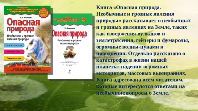 Книга «Опасная природа. Необычные и грозные явления природы» рассказывает о необычных и грозных явлениях на Земле, таких как извержения вулканов и землетрясения, гейзеры и фумаролы, огромные волны-цунами и наводнения. Отдельно рассказано о катастрофах в жизни нашей планеты: падении огромных метеоритов, массовых вымираниях. Книга адресована всем читателям, которые интересуются ответами на необычные вопросы о Земле. 