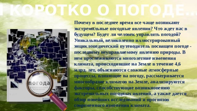  И КОРОТКО О ПОГОДЕ… Почему в последнее время все чаще возникают экстремальные погодные явления? Что ждет нас в будущем? Будет ли человек управлять погодой?  Уникальный, великолепно иллюстрированный энциклопедический путеводитель посвящен погоде - последнему неуправляемому явлению природы. В нем прослеживаются многолетние изменения климата, происходившие на Земле в течение 4,6 млрд. лет, объясняются сложные атмосферные процессы, влияющие на погоду, рассматривается многообразие климатов на Земле, анализируются факторы, способствующие возникновению экстремальных погодных явлений, а также дается обзор новейших исследований и прогнозов современного изменения климата.   