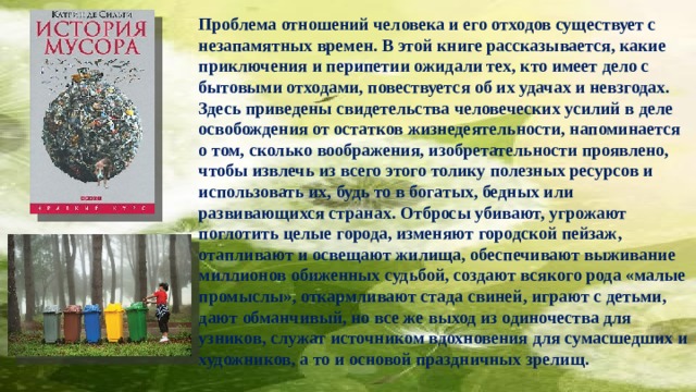 Проблема отношений человека и его отходов существует с незапамятных времен. В этой книге рассказывается, какие приключения и перипетии ожидали тех, кто имеет дело с бытовыми отходами, повествуется об их удачах и невзгодах. Здесь приведены свидетельства человеческих усилий в деле освобождения от остатков жизнедеятельности, напоминается о том, сколько воображения, изобретательности проявлено, чтобы извлечь из всего этого толику полезных ресурсов и использовать их, будь то в богатых, бедных или развивающихся странах. Отбросы убивают, угрожают поглотить целые города, изменяют городской пейзаж, отапливают и освещают жилища, обеспечивают выживание миллионов обиженных судьбой, создают всякого рода «малые промыслы», откармливают стада свиней, играют с детьми, дают обманчивый, но все же выход из одиночества для узников, служат источником вдохновения для сумасшедших и художников, а то и основой праздничных зрелищ.   