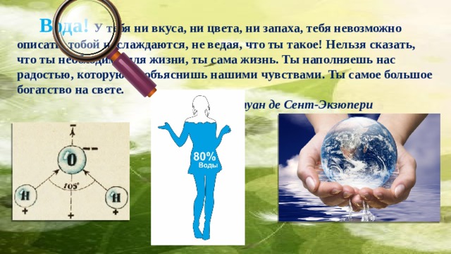  Вода! У тебя ни вкуса, ни цвета, ни запаха, тебя невозможно описать, тобой наслаждаются, не ведая, что ты такое! Нельзя сказать, что ты необходима для жизни, ты сама жизнь. Ты наполняешь нас радостью, которую не объяснишь нашими чувствами. Ты самое большое богатство на свете.                                                                    Антуан де Сент-Экзюпери 