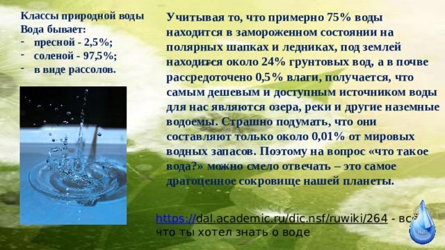 Классы природной воды Вода бывает: пресной - 2,5%; соленой - 97,5%; в виде рассолов. Учитывая то, что примерно 75% воды находится в замороженном состоянии на полярных шапках и ледниках, под землей находится около 24% грунтовых вод, а в почве рассредоточено 0,5% влаги, получается, что самым дешевым и доступным источником воды для нас являются озера, реки и другие наземные водоемы. Страшно подумать, что они составляют только около 0,01% от мировых водных запасов. Поэтому на вопрос «что такое вода?» можно смело отвечать – это самое драгоценное сокровище нашей планеты. https:// dal.academic.ru/dic.nsf/ruwiki/264  - всё, что ты хотел знать о воде 
