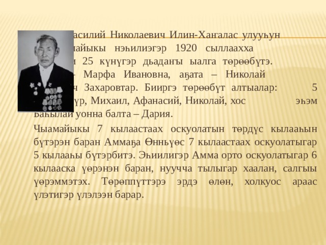    Василий Николаевич Илин-Хаҥалас улууһун    Чыамайыкы нэһилиэгэр 1920 сыллаахха     сэтинньи 25 күнүгэр дьадаҥы ыалга төрөөбүтэ.    Ийэтэ – Марфа Ивановна, аҕата – Николай    Петрович Захаровтар. Бииргэ төрөөбүт алтыалар:   5 уол Бүөтүр, Михаил, Афанасий, Николай, хос    эһэм Баһылай уонна балта – Дария.  Чыамайыкы 7 кылаастаах оскуолатын төрдүс кылааһын бүтэрэн баран Аммаҕа Өнньүөс 7 кылаастаах оскуолатыгар 5 кылааһы бүтэрбитэ. Эһиилигэр Амма орто оскуолатыгар 6 кылааска үөрэнэн баран, нуучча тылыгар хаалан, салгыы үөрэммэтэх. Төрөппүттэрэ эрдэ өлөн, холкуос араас үлэтигэр үлэлээн барар. 
