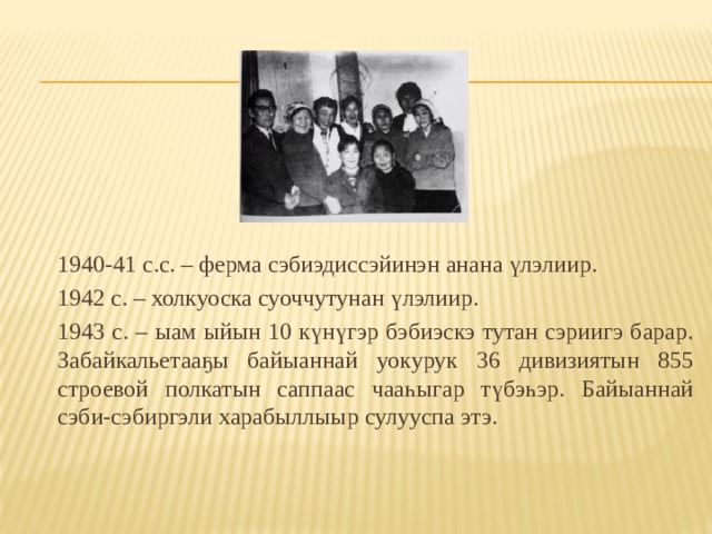 1940-41 с.с. – ферма сэбиэдиссэйинэн анана үлэлиир.  1942 с. – холкуоска суоччутунан үлэлиир.  1943 с. – ыам ыйын 10 күнүгэр бэбиэскэ тутан сэриигэ барар. Забайкальетааҕы байыаннай уокурук 36 дивизиятын 855 строевой полкатын саппаас чааһыгар түбэһэр. Байыаннай сэби-сэбиргэли харабыллыыр сулууспа этэ. 