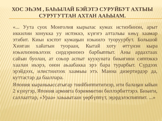 Хос эһэм , баһылай бэйэтэ суруйбут ахтыы суругуттан ахтан ааһыам.  «... Уута суох Монголия кырылас кумах истиэбинэн, арыт иккилии хонукка уу испэккэ, күҥҥэ алталыы көһү хаамар этибит. Киһи кэспэт кумаҕын нэһиилэ туоруурбут. Большой Хинган хайатын туораан, Кытай хоту өттүнэн кыра нэһилиэнньэлээх сирдэринэнэ барбыппыт. Аны ардахтаах сайын буолан, ат соһор аспыт куукуната биһигини сиппэккэ хаалан иһэрэ, онон аһаабакка эрэ бара турарбыт. Сүрдээх эрэйдээх, илистиилээх хаамыы этэ. Манна дизертирдэр да, куттастар да бааллара.   Япония кыраныыссатыгар тиийбиппитигиэр, ити балаҕан ыйын 2 күнүгэр, Япония армията бэриммитин биллэрбиттэрэ. Биһиги, саллааттар, «Ураа» хаһыытаан үөрбүппүт, эҕэрдэлэспиппит. ...» 