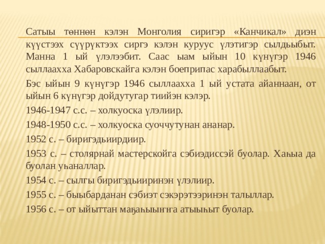   Сатыы төннөн кэлэн Монголия сиригэр «Канчикал» диэн күүстээх сүүрүктээх сиргэ кэлэн куруус үлэтигэр сылдьыбыт. Манна 1 ый үлэлээбит. Саас ыам ыйын 10 күнүгэр 1946 сыллаахха Хабаровскайга кэлэн боеприпас харабыллаабыт.   Бэс ыйын 9 күнүгэр 1946 сыллаахха 1 ый устата айаннаан, от ыйын 6 күнүгэр дойдутугар тиийэн кэлэр.  1946-1947 с.с. – холкуоска үлэлиир.  1948-1950 с.с. – холкуоска суоччутунан ананар.  1952 с. – биригэдьиирдиир.  1953 с. – столярнай мастерскойга сэбиэдиссэй буолар. Хаһыа да буолан уһаналлар.  1954 с. – сылгы биригэдьииринэн үлэлиир.  1955 с. – быыбарданан сэбиэт сэкэрэтээринэн талыллар.  1956 с. – от ыйыттан маҕаһыыҥҥа атыыһыт буолар. 