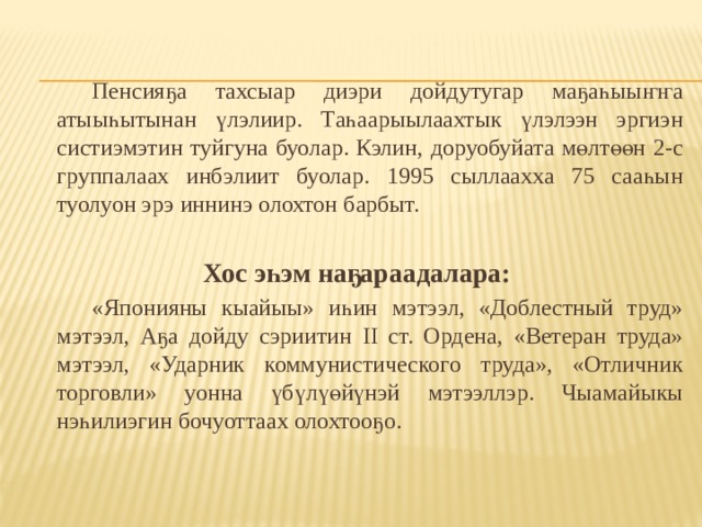   Пенсияҕа тахсыар диэри дойдутугар маҕаһыыҥҥа атыыһытынан үлэлиир. Таһаарыылаахтык үлэлээн эргиэн систиэмэтин туйгуна буолар. Кэлин, доруобуйата мөлтөөн 2-с группалаах инбэлиит буолар. 1995 сыллаахха 75 сааһын туолуон эрэ иннинэ олохтон барбыт. Хос эһэм наҕараадалара:   «Японияны кыайыы» иһин мэтээл, «Доблестный труд» мэтээл, Аҕа дойду сэриитин II ст. Ордена, «Ветеран труда» мэтээл, «Ударник коммунистического труда», «Отличник торговли» уонна үбүлүөйүнэй мэтээллэр. Чыамайыкы нэһилиэгин бочуоттаах олохтооҕо. 