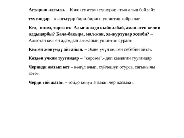 Аттарын алгыла. – Конокту аттан түшүрөт, атын алып байлайт. туугандар – кыргыздар бири-бирине ушинтип кайрылат. Кел, иним, төргө өт. Алыс жолдо кыйналбай, аман-эсен келип алдыңарбы? Бала-бакыра, мал-жан, эл-журтуңар эсенби? – Алыстан келген адамдын ал-жайын ушинтип сурайт. Келген жөнүмдү айтайын. – Эмне үчүн келген себебин айтат. Көздөн учкан туугандар – “көрсөм”,- деп каалаган туугандар Чериңди жазып кет – көңүл ачып, сүйлөшүп отурса, сагынычы кетет. Черди той жазат. – тойдо көңүл ачылат, чер жазылат. 