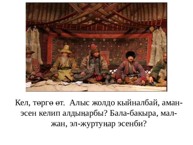 Кел, төргө өт. Алыс жолдо кыйналбай, аман-эсен келип алдыңарбы? Бала-бакыра, мал-жан, эл-журтуңар эсенби?   
