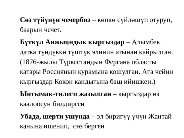 Сөз түйүнүн чечербиз – көпкө сүйлөшүп отуруп, баарын чечет. Бүткүл Анжыяндык кыргыздар – Алымбек датка түндүккө түштүк элинин атынан кайрылган. (1876-жылы Түркестандын Фергана областы катары Россиянын курамына кошулган. Ага чейин кыргыздар Кокон кандыгына баш ийишкен.) Ынтымак-тилеги жазылган – кыргыздар өз каалоосун билдирген Убада, шерти ушунда – эл биригүү үчүн Жантай канына ишенип, сөз берген 