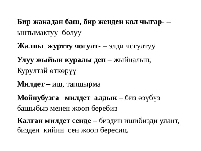 Бир жакадан баш, бир жеңден кол чыгар- – ынтымактуу болуу Жалпы журтту чогулт- – элди чогултуу Улуу жыйын куралы деп – жыйналып, Курултай өткөрүү Милдет – иш, тапшырма Мойнубузга милдет алдык – биз өзүбүз башыбыз менен жооп беребиз Калган милдет сенде – биздин ишибизди улант, бизден кийин сен жооп бересиң. 