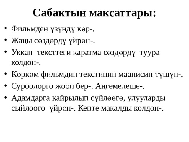 Сабактын максаттары: Фильмден үзүндү көр-. Жаңы сөздөрдү үйрөн-. Уккан тексттеги каратма сөздөрдү туура колдон-. Көркөм фильмдин текстинин маанисин түшүн-. Суроолорго жооп бер-. Аңгемелеше-. Адамдарга кайрылып сүйлөөгө, улууларды сыйлоого үйрөн-. Кепте макалды колдон-. 