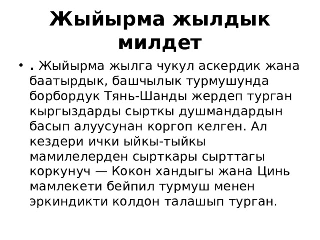 Жыйырма жылдык милдет .  Жыйырма жылга чукул аскердик жана баатырдык, башчылык турмушунда борбордук Тянь-Шанды жердеп турган кыргыздарды сырткы душмандардын басып алуусунан коргоп келген. Ал кездери ички ыйкы-тыйкы мамилелерден сырткары сырттагы коркунуч — Кокон хандыгы жана Цинь мамлекети бейпил турмуш менен эркиндикти колдон талашып турган. 