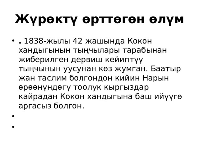 Жүрөктү өрттөгөн өлүм .  1838-жылы 42 жашында Кокон хандыгынын тыңчылары тарабынан жиберилген дервиш кейиптүү тыңчынын уусунан көз жумган. Баатыр жан таслим болгондон кийин Нарын өрөөнүндөгү тоолук кыргыздар кайрадан Кокон хандыгына баш ийүүгө аргасыз болгон.     