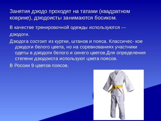 Занятия дзюдо проходят на татами (квадратном коврике), дзюдоисты занимаются босиком. В качестве тренировочной одежды используются —  дзюдоги. Дзюдога состоит из куртки, штанов и пояса. Классичес- кое дзюдоги белого цвета, но на соревнованиях участники одеты в дзюдоги белого и синего цветов.Для определения степени дзюдоиста используют цвета поясов. В России 9 цветов поясов. 