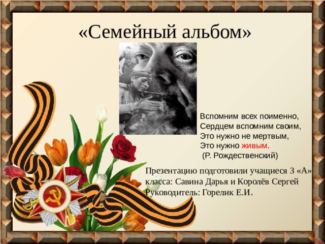 «Семейный альбом» Вспомним всех поименно,  Сердцем вспомним своим, Это нужно не мертвым,  Это нужно живым .  (Р. Рождественский) Презентацию подготовили учащиеся 3 «А» класса: Савина Дарья и Королёв Сергей  Руководитель: Горелик Е.И . 