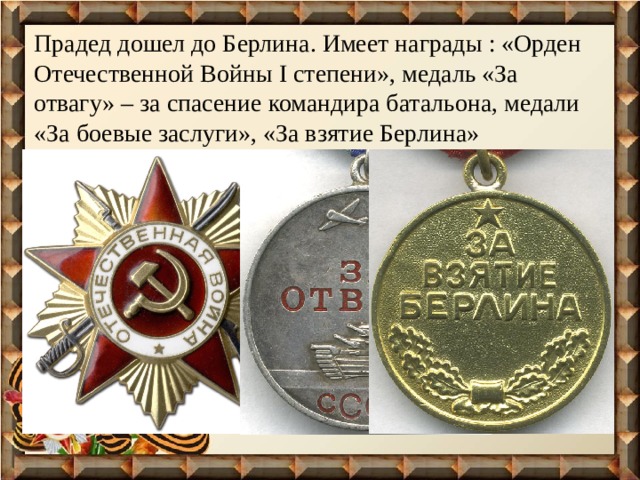 Прадед дошел до Берлина. Имеет награды : «Орден Отечественной Войны I степени», медаль «За отвагу» – за спасение командира батальона, медали «За боевые заслуги», «За взятие Берлина»  