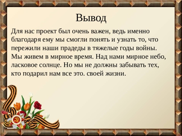 Вывод Для нас проект был очень важен, ведь именно благодаря ему мы смогли понять и узнать то, что пережили наши прадеды в тяжелые годы войны. Мы живем в мирное время. Над нами мирное небо, ласковое солнце. Но мы не должны забывать тех, кто подарил нам все это. своей жизни. 