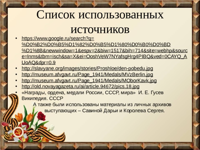 Список использованных источников https://www.google.ru/search?q=%D0%B2%D0%B5%D1%82%D0%B5%D1%80%D0%B0%D0%BD%D1%8B&newwindow=1&espv=2&biw=1517&bih=714&site=webhp&source=lnms&tbm=isch&sa=X&ei=OoshVeW7NYafsgHrg4PIBQ&ved=0CAYQ_AUoAQ&dpr=0.9 http://slavyane.org/images/stories/Proshloe/den-pobedu.jpg http://museum.afvgavt.ru/Page_1941/Medals/MVzBerlin.jpg http://museum.afvgavt.ru/Page_1941/Medals/MOborKavk.jpg http://old.novayagazeta.ru/ai/article.94672/pics.18.jpg «Награды, ордена, медали России, СССР, мира» И. Е. Гусев Википедия. СССР  А также были использованы материалы из личных архивов выступающих – Савиной Дарьи и Королева Сергея.   