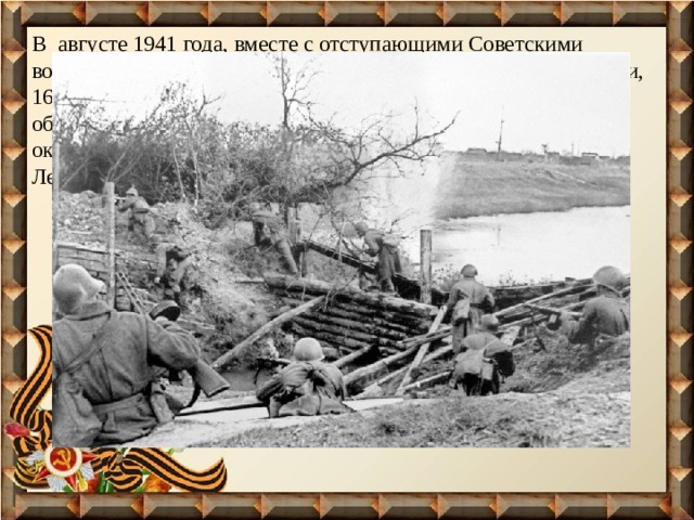 В августе 1941 года, вместе с отступающими Советскими войсками, утомленными длительными оборонительными боями, 16-летним юношей он ушел на фронт и был направлен для обучения в артиллерийское училище (на ускоренные курсы), окончив которые в 1942 году, прадед был направлен на Ленинградский фронт наводчиком артиллерийского орудия. 