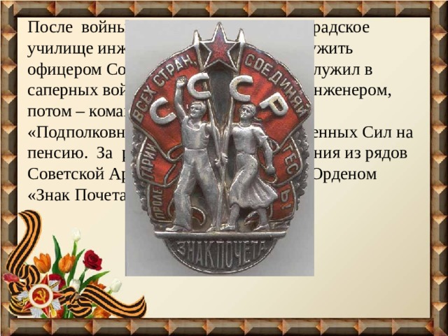 После войны прадед окончил Ленинградское училище инженерных войск и стал служить офицером Советской Армии. Прадед служил в саперных войсках сначала полковым инженером, потом – командиром части и, в звании «Подполковник», уволился из Вооруженных Сил на пенсию. За работу уже после увольнения из рядов Советской Армии, прадед награжден Орденом «Знак Почета». 
