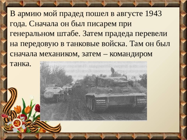 В армию мой прадед пошел в августе 1943 года. Сначала он был писарем при генеральном штабе. Затем прадеда перевели на передовую в танковые войска. Там он был сначала механиком, затем – командиром танка. 