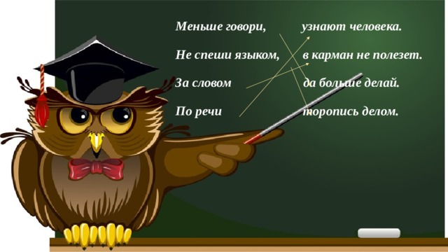 Меньше говори, узнают человека. Не спеши языком, в карман не полезет. За словом да больше делай. По речи торопись делом. 