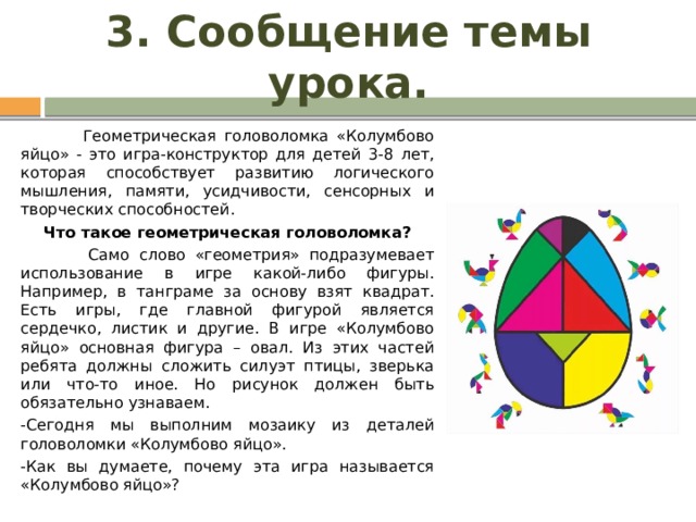 3. Сообщение темы урока.  Геометрическая головоломка «Колумбово яйцо» - это игра-конструктор для детей 3-8 лет, которая способствует развитию логического мышления, памяти, усидчивости, сенсорных и творческих способностей. Что такое геометрическая головоломка?  Само слово «геометрия» подразумевает использование в игре какой-либо фигуры. Например, в танграме за основу взят квадрат. Есть игры, где главной фигурой является сердечко, листик и другие. В игре «Колумбово яйцо» основная фигура – овал. Из этих частей ребята должны сложить силуэт птицы, зверька или что-то иное. Но рисунок должен быть обязательно узнаваем. -Сегодня мы выполним мозаику из деталей головоломки «Колумбово яйцо». -Как вы думаете, почему эта игра называется «Колумбово яйцо»? 