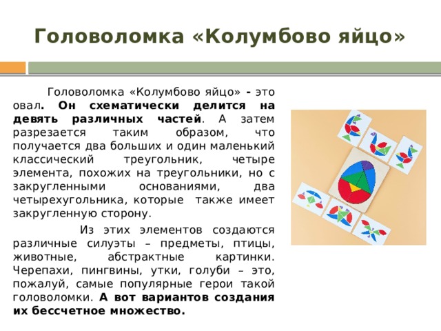 Головоломка «Колумбово яйцо»  Головоломка «Колумбово яйцо» - это  овал . Он схематически делится на девять различных частей . А затем разрезается таким образом, что получается два больших и один маленький классический треугольник, четыре элемента, похожих на треугольники, но с закругленными основаниями, два четырехугольника, которые также имеет закругленную сторону.  Из этих элементов создаются различные силуэты – предметы, птицы, животные, абстрактные картинки. Черепахи, пингвины, утки, голуби – это, пожалуй, самые популярные герои такой головоломки. А вот вариантов создания их бессчетное множество. 