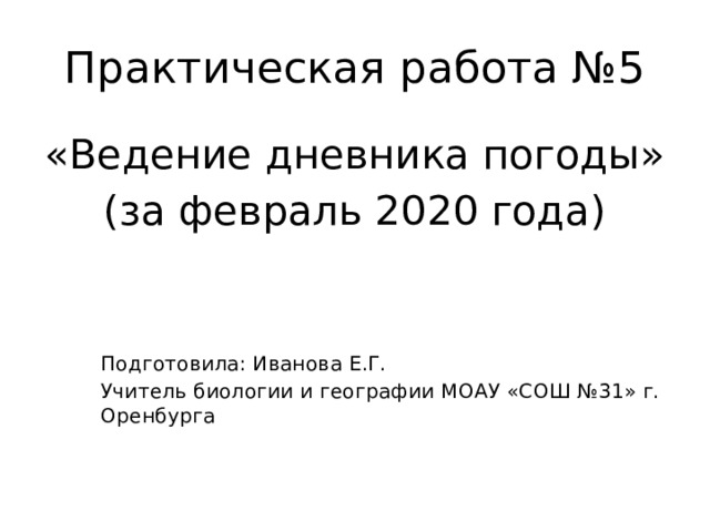 Практическая работа №5 «Ведение дневника погоды» (за февраль 2020 года) Подготовила: Иванова Е.Г. Учитель биологии и географии МОАУ «СОШ №31» г. Оренбурга 