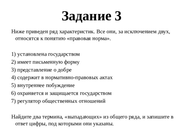 Задание 3 Ниже приведен ряд характеристик. Все они, за исключением двух, относятся к понятию «правовая норма».   1) установлена государством 2) имеет письменную форму 3) представление о добре 4) содержит в нормативно-правовых актах 5) внутреннее побуждение 6) охраняется и защищается государством 7) регулятор общественных отношений   Найдите два термина, «выпадающих» из общего ряда, и запишите в ответ цифры, под которыми они указаны. 