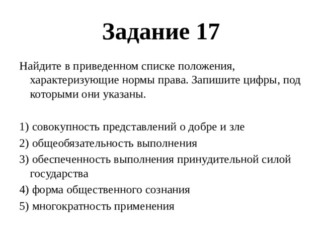 Задание 17 Найдите в приведенном списке положения, характеризующие нормы права. Запишите цифры, под которыми они указаны.   1) совокупность представлений о добре и зле 2) общеобязательность выполнения 3) обеспеченность выполнения принудительной силой государства 4) форма общественного сознания 5) многократность применения 